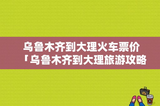  乌鲁木齐到大理火车票价「乌鲁木齐到大理旅游攻略」