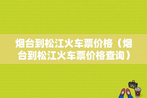 烟台到松江火车票价格（烟台到松江火车票价格查询）