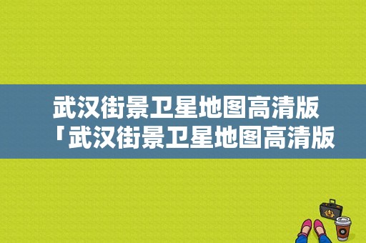  武汉街景卫星地图高清版「武汉街景卫星地图高清版下载」