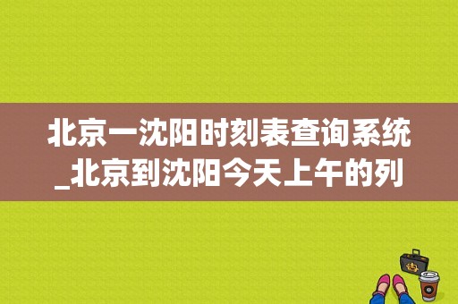 北京一沈阳时刻表查询系统_北京到沈阳今天上午的列车时间