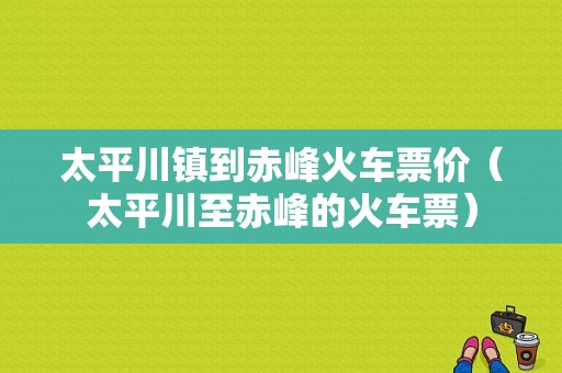 太平川镇到赤峰火车票价（太平川至赤峰的火车票）