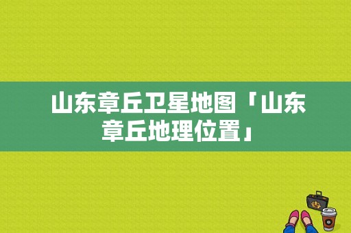  山东章丘卫星地图「山东章丘地理位置」