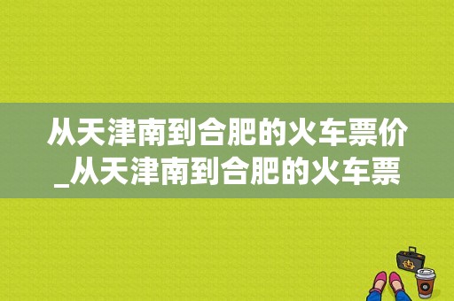 从天津南到合肥的火车票价_从天津南到合肥的火车票价多少钱