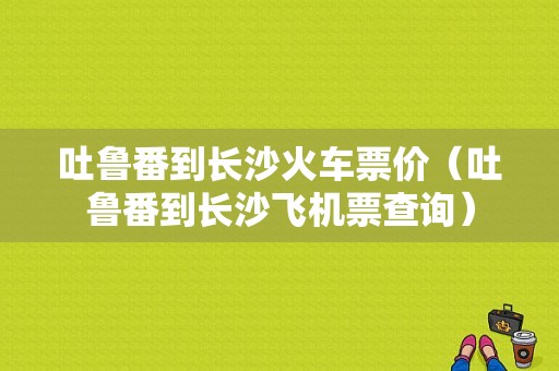 吐鲁番到长沙火车票价（吐鲁番到长沙飞机票查询）