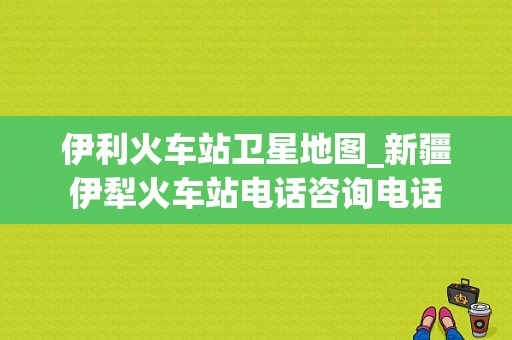 伊利火车站卫星地图_新疆伊犁火车站电话咨询电话