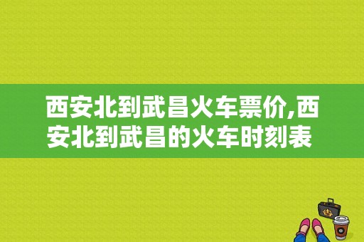 西安北到武昌火车票价,西安北到武昌的火车时刻表 