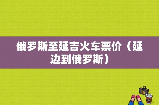 俄罗斯至延吉火车票价（延边到俄罗斯）