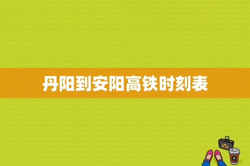 丹阳到安阳高铁时刻表