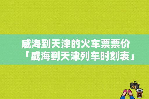  威海到天津的火车票票价「威海到天津列车时刻表」